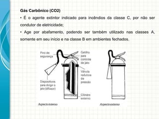 Gás Carbônico (CO2)
• É o agente extintor indicado para incêndios da classe C, por não ser
condutor de eletricidade;
• Age por abafamento, podendo ser também utilizado nas classes A,
somente em seu início e na classe B em ambientes fechados.
 