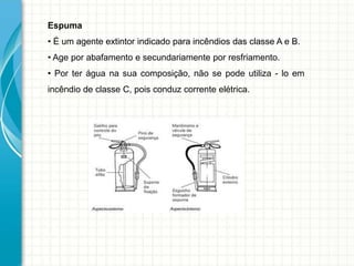 Espuma
• É um agente extintor indicado para incêndios das classe A e B.
• Age por abafamento e secundariamente por resfriamento.
• Por ter água na sua composição, não se pode utiliza - lo em
incêndio de classe C, pois conduz corrente elétrica.
 