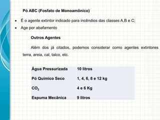 Pó ABC (Fosfato de Monoamônico)
 É o agente extintor indicado para incêndios das classes A,B e C;
 Age por abafamento
Outros Agentes
Além dos já citados, podemos considerar como agentes extintores
terra, areia, cal, talco, etc.
Água Pressurizada
Pó Químico Seco
CO2
Espuma Mecânica
10 litros
1, 4, 6, 8 e 12 kg
4 e 6 Kg
9 litros
 