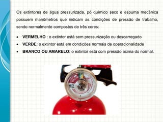 Os extintores de água pressurizada, pó químico seco e espuma mecânica
possuem manômetros que indicam as condições de pressão de trabalho,
sendo normalmente compostos de três cores:
 VERMELHO : o extintor está sem pressurização ou descarregado
 VERDE: o extintor está em condições normais de operacionalidade
 BRANCO OU AMARELO: o extintor está com pressão acima do normal.
 