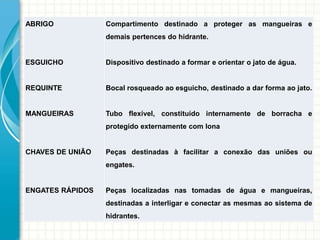 ABRIGO
ESGUICHO
REQUINTE
MANGUEIRAS
CHAVES DE UNIÃO
ENGATES RÁPIDOS
Compartimento destinado a proteger as mangueiras e
demais pertences do hidrante.
Dispositivo destinado a formar e orientar o jato de água.
Bocal rosqueado ao esguicho, destinado a dar forma ao jato.
Tubo flexível, constituído internamente de borracha e
protegido externamente com lona
Peças destinadas à facilitar a conexão das uniões ou
engates.
Peças localizadas nas tomadas de água e mangueiras,
destinadas a interligar e conectar as mesmas ao sistema de
hidrantes.
 