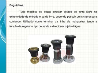 Esguichos
Tubo metálico de seção circular dotado de junta storz na
extremidade de entrada e saída livre, podendo possuir um sistema para
comando. Utilizado como terminal da linha de mangueira, tendo a
função de regular o tipo de saída e direcionar o jato d'água.
 