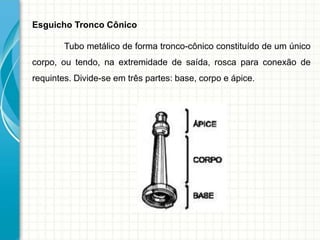 Esguicho Tronco Cônico
Tubo metálico de forma tronco-cônico constituído de um único
corpo, ou tendo, na extremidade de saída, rosca para conexão de
requintes. Divide-se em três partes: base, corpo e ápice.
 