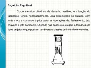 Esguicho Regulável
Corpo metálico cilíndrico de desenho variável, em função do
fabricante, tendo, necessariamente, uma extremidade de entrada, com
junta storz e comando tríplice para as operações de: fechamento, jato
chuveiro e jato compacto. Utilizado nas ações que exigem alternância de
tipos de jatos e que possam ter diversas classes de incêndio envolvidas.
 