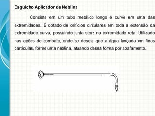 Esguicho Aplicador de Neblina
Consiste em um tubo metálico longo e curvo em uma das
extremidades. É dotado de orifícios circulares em toda a extensão da
extremidade curva, possuindo junta storz na extremidade reta. Utilizado
nas ações de combate, onde se deseja que a água lançada em finas
partículas, forme uma neblina, atuando dessa forma por abafamento.
 