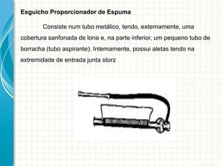 Esguicho Proporcionador de Espuma
Consiste num tubo metálico, tendo, externamente, uma
cobertura sanfonada de lona e, na parte inferior, um pequeno tubo de
borracha (tubo aspirante). Internamente, possui aletas tendo na
extremidade de entrada junta storz
 