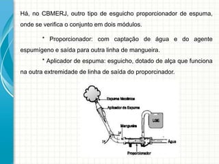 Há, no CBMERJ, outro tipo de esguicho proporcionador de espuma,
onde se verifica o conjunto em dois módulos.
* Proporcionador: com captação de água e do agente
espumígeno e saída para outra linha de mangueira.
* Aplicador de espuma: esguicho, dotado de alça que funciona
na outra extremidade de linha de saída do proporcinador.
 