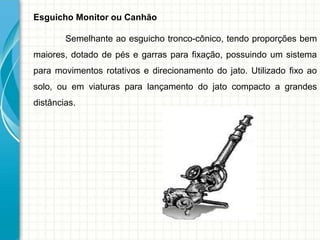 Esguicho Monitor ou Canhão
Semelhante ao esguicho tronco-cônico, tendo proporções bem
maiores, dotado de pés e garras para fixação, possuindo um sistema
para movimentos rotativos e direcionamento do jato. Utilizado fixo ao
solo, ou em viaturas para lançamento do jato compacto a grandes
distâncias.
 