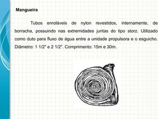 Mangueira
Tubos enroláveis de nylon revestidos, internamente, de
borracha, possuindo nas extremidades juntas do tipo storz. Utilizado
como duto para fluxo de água entre a unidade propulsora e o esguicho.
Diâmetro: 1 1/2" e 2 1/2". Comprimento: 15m e 30m.
 