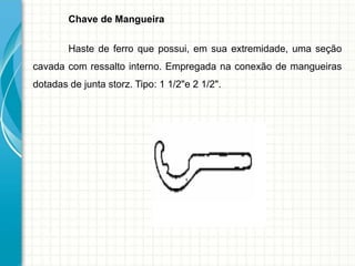 Chave de Mangueira
Haste de ferro que possui, em sua extremidade, uma seção
cavada com ressalto interno. Empregada na conexão de mangueiras
dotadas de junta storz. Tipo: 1 1/2"e 2 1/2".
 