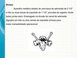 Divisor
Aparelho metálico dotado de uma boca de admissão de 2 1/2"
e três ou duas bocas de expulsão de 1 1/2", providas de registro, tendo
todas juntas storz. Empregado na divisão do ramal de admissão
(ligação) em três ou dois ramais de expulsão (linhas) para
maior maneabilidade operacional
 