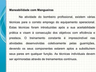 Maneabilidade com Mangueiras
Na atividade do bombeiro profissional, existem várias
técnicas para o correto emprego do equipamento operacional.
Estas técnicas foram introduzidas após a sua aceitabilidade
prática e visam à consecução dos objetivos com eficiência e
presteza. O treinamento constante é imprescindível nas
atividades desenvolvidas coletivamente pelas guarnições,
devendo os seus componentes estarem aptos a substituírem
seus pares em qualquer função. As técnicas individuais devem
ser aprimoradas através de treinamentos contínuos.
 
