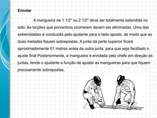 Enrolar
A mangueira de 1 1/2" ou 2 1/2" deve ser totalmente estendida no
solo. As torções que porventura ocorrerem devem ser eliminadas. Uma das
extremidades é conduzida pelo ajudante para o lado oposto, de modo que as
duas metades fiquem sobrepostas. A junta da parte superior ficará
aproximadamente 01 metros antes da outra junta, para que seja facilitado o
ajuste final Posteriormente, a mangueira é enrolada pelo chefe em direção às
juntas, tendo o ajudante a função de ajustar as mangueiras para que fiquem
precisamente sobrepostas.
 