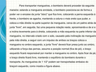 Para transportar mangueiras, o bombeiro deverá proceder da seguinte
maneira: estando a mangueira enrolada, o bombeiro posiciona-se de forma a
poder ver o encaixe da junta "storz" que fica livre, colocando a perna esquerda à
frente, o bombeiro se agacha, mantendo a coluna o mais ereto que puder, e
coloca a mão direita na parte superior da mangueira, cerca de um palmo atrás da
junta "livre", em seguida, faz uma pequena rotação nesta, aproximando-a de si e
a inclina levemente para à direita, colocando a mão esquerda na parte inferior da
mangueira, no intervalo criado com o solo, causado pela inclinação da mangueira
pela mão direita, a seguir com um impulso de ambos os braços coloca a
mangueira no ombro esquerdo, a junta "livre" deverá ficar presa junto ao ombro,
utilizando a força das pernas, assume a posição normal (fica de pé), o braço
esquerdo ficará responsável por manter a mangueira no ombro. Após ficar de pé,
o braço direito ficará livre, mantendo o equilíbrio do bombeiro durante o
transporte. As mangueiras de 1 1/2" podem ser transportadas embaixo do
braçom esquerdo, como mostra a figura abaixo.
 