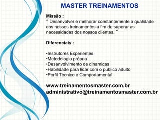 Missão :
“ Desenvolver e melhorar constantemente a qualidade
dos nossos treinamentos a fim de superar as
necessidades dos nossos clientes. ”
Diferenciais :
•Instrutores Experientes
•Metodologia própria
•Desenvolvimento de dinamicas
•Habilidade para lidar com o publico adulto
•Perfil Técnico e Comportamental
www.treinamentosmaster.com.br
administrativo@treinamentosmaster.com.br
MASTER TREINAMENTOS
 