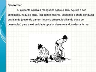 Desenrolar
O ajudante coloca a mangueira sobre o solo. A junta a ser
conectada, naquele local, fica com o mesmo, enquanto o chefe conduz a
outra junta (devendo dar um impulso brusco, facilitando o ato de
desenrolar) para a extremidade oposta, desenrolando-a desta forma.
 
