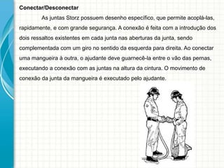 Conectar/Desconectar
As juntas Storz possuem desenho específico, que permite acoplá-las,
rapidamente, e com grande segurança. A conexão é feita com a introdução dos
dois ressaltos existentes em cada junta nas aberturas da junta, sendo
complementada com um giro no sentido da esquerda para direita. Ao conectar
uma mangueira à outra, o ajudante deve guarnecê-la entre o vão das pernas,
executando a conexão com as juntas na altura da cintura. O movimento de
conexão da junta da mangueira é executado pelo ajudante.
 