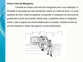 Armar Linha de Mangueira
Consiste em dispor uma linha de mangueira para a sua utilização. A
atividade é executada por dois bombeiros, sendo um chefe de linha, e o outro,
ajudante de linha. Cabe ao ajudante, transportar a mangueira do seu local de
guarda até o ponto de conexão. Neste local, o ajudante coloca a mangueira
sobre o solo e segura nas extremidades para a conexão, retendo-a entre as
pernas enquanto o chefe não segurar a outra extremidade.
 