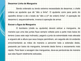 Desarmar Linha de Mangueira
Sendo ordenado ou tendo extrema necessidade de desarmar, o chefe
ordena ao ajudante que dê "alto a linha". O ajudante corre para perto do
aparelho divisor e dá o brado de "alto a (nº de ordem) linha". A operação de
desarme é, sequencialmente, inversa à operação de armar.
Escoar a Água da Mangueira
O bombeiro (chefe ou ajudante) deverá esticar a mangueira, de
maneira que uma das juntas fique sempre voltada para a parte mais baixa do
terreno (caso este seja inclinado), pegará a junta da extremidade mais elevada
e erguerá até a altura que seus braços permitirem, em seguida ele irá andando
emovimentando as mãos de maneira a percorrer toda a extensão desta,
passando por baixo da mangueira, tornando desta forma o escoamento mais
rápido. Para fazer a secagem das mangueiras, deve-se pendurá-las de maneira
que elas fiquem totalmente esticadas.
 