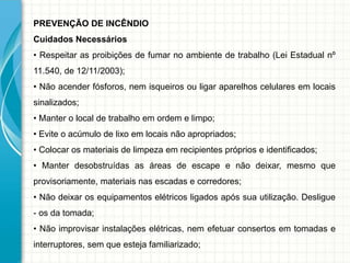 PREVENÇÃO DE INCÊNDIO
Cuidados Necessários
• Respeitar as proibições de fumar no ambiente de trabalho (Lei Estadual nº
11.540, de 12/11/2003);
• Não acender fósforos, nem isqueiros ou ligar aparelhos celulares em locais
sinalizados;
• Manter o local de trabalho em ordem e limpo;
• Evite o acúmulo de lixo em locais não apropriados;
• Colocar os materiais de limpeza em recipientes próprios e identificados;
• Manter desobstruídas as áreas de escape e não deixar, mesmo que
provisoriamente, materiais nas escadas e corredores;
• Não deixar os equipamentos elétricos ligados após sua utilização. Desligue
- os da tomada;
• Não improvisar instalações elétricas, nem efetuar consertos em tomadas e
interruptores, sem que esteja familiarizado;
 