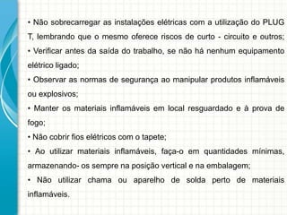 • Não sobrecarregar as instalações elétricas com a utilização do PLUG
T, lembrando que o mesmo oferece riscos de curto - circuito e outros;
• Verificar antes da saída do trabalho, se não há nenhum equipamento
elétrico ligado;
• Observar as normas de segurança ao manipular produtos inflamáveis
ou explosivos;
• Manter os materiais inflamáveis em local resguardado e à prova de
fogo;
• Não cobrir fios elétricos com o tapete;
• Ao utilizar materiais inflamáveis, faça-o em quantidades mínimas,
armazenando- os sempre na posição vertical e na embalagem;
• Não utilizar chama ou aparelho de solda perto de materiais
inflamáveis.
 