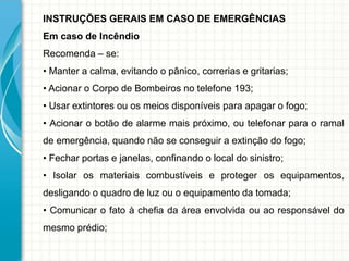 INSTRUÇÕES GERAIS EM CASO DE EMERGÊNCIAS
Em caso de Incêndio
Recomenda – se:
• Manter a calma, evitando o pânico, correrias e gritarias;
• Acionar o Corpo de Bombeiros no telefone 193;
• Usar extintores ou os meios disponíveis para apagar o fogo;
• Acionar o botão de alarme mais próximo, ou telefonar para o ramal
de emergência, quando não se conseguir a extinção do fogo;
• Fechar portas e janelas, confinando o local do sinistro;
• Isolar os materiais combustíveis e proteger os equipamentos,
desligando o quadro de luz ou o equipamento da tomada;
• Comunicar o fato à chefia da área envolvida ou ao responsável do
mesmo prédio;
 