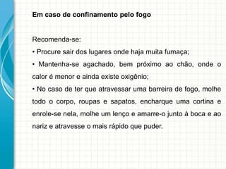 Em caso de confinamento pelo fogo
Recomenda-se:
• Procure sair dos lugares onde haja muita fumaça;
• Mantenha-se agachado, bem próximo ao chão, onde o
calor é menor e ainda existe oxigênio;
• No caso de ter que atravessar uma barreira de fogo, molhe
todo o corpo, roupas e sapatos, encharque uma cortina e
enrole-se nela, molhe um lenço e amarre-o junto à boca e ao
nariz e atravesse o mais rápido que puder.
 