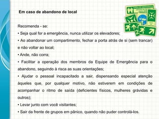 Em caso de abandono de local
Recomenda - se:
• Seja qual for a emergência, nunca utilizar os elevadores;
• Ao abandonar um compartimento, fechar a porta atrás de si (sem trancar)
e não voltar ao local;
• Ande, não corra;
• Facilitar a operação dos membros da Equipe de Emergência para o
abandono, seguindo à risca as suas orientações;
• Ajudar o pessoal incapacitado a sair, dispensando especial atenção
àqueles que, por qualquer motivo, não estiverem em condições de
acompanhar o ritmo de saída (deficientes físicos, mulheres grávidas e
outros);
• Levar junto com você visitantes;
• Sair da frente de grupos em pânico, quando não puder controlá-los.
 