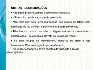 OUTRAS RECOMENDAÇÕES
• Não suba, procure sempre descer pelas escadas;
• Não respire pela boca, somente pelo nariz;
• Não corra nem salte, evitando quedas, que podem ser fatais. Com
queimaduras ou asfixias, o homem ainda pode salvar–se;
• Não tire as roupas, pois elas protegem seu corpo e retardam a
desidratação. Tire apenas a gravata ou roupas de nylon;
• Se suas roupas se incendiarem, jogue–se no chão e role
lentamente. Elas se apagarão por abafamento;
• Ao descer escadarias, retire sapatos de salto alto e meias
escorregadias .
 