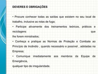 DEVERES E OBRIGAÇÕES
• Procure conhecer todas as saídas que existem no seu local de
trabalho, inclusive as rotas de fuga;
• Participe ativamente dos treinamentos teóricos, práticos e
reciclagens que
lhe forem ministrados;
• Conheça e pratique as Normas de Proteção e Combate ao
Princípio de Incêndio , quando necessário e possível , adotadas na
Empresa;
• Comunique imediatamente aos membros da Equipe de
Emergência,
qualquer tipo de irregularidade.
 