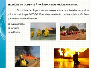 TÉCNICAS DE COMBATE À INCÊNDIOS E ABANDONO DE ÁREA
O combate ao fogo pode ser comparado a uma batalha na qual se
enfrenta um inimigo: O FOGO. Em toda operação de combate existem três fases
que devem ser consideradas:
a) A preparação
b) A Tática
c) A técnica
 