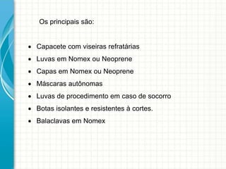 Os principais são:
 Capacete com viseiras refratárias
 Luvas em Nomex ou Neoprene
 Capas em Nomex ou Neoprene
 Máscaras autônomas
 Luvas de procedimento em caso de socorro
 Botas isolantes e resistentes à cortes.
 Balaclavas em Nomex
 