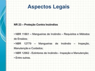 Aspectos Legais
NR 23 – Proteção Contra Incêndios
• NBR 11861 – Mangueiras de Incêndio – Requisitos e Métodos
de Ensáios;
• NBR 12779 – Mangueiras de Incêndio – Inspeção,
Manutenção e Cuidados;
• NBR 12962 - Extintores de Incêndio - Inspeção e Manutenção;
• Entre outras.
 