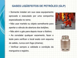 GASES LIQÜEFEITOS DE PETRÓLEO (GLP)
• Somente instalar em sua casa equipamento
aprovado e executado por uma companhia
especializada no ramo;
• Não usar martelo ou objeto semelhante para
apertar a válvula de abertura dos botijões;
• Não abrir o gás para depois riscar o fósforo;
• Ao constatar qualquer vazamento, fazer o
teste para verificar o local exato com espuma
de sabão, nunca com fogo (chama);
• Verificar sempre a validade e condição da
mangueira e registro.
 