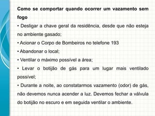 Como se comportar quando ocorrer um vazamento sem
fogo
• Desligar a chave geral da residência, desde que não esteja
no ambiente gasado;
• Acionar o Corpo de Bombeiros no telefone 193
• Abandonar o local;
• Ventilar o máximo possível a área;
• Levar o botijão de gás para um lugar mais ventilado
possível;
• Durante a noite, ao constatarmos vazamento (odor) de gás,
não devemos nunca acender a luz. Devemos fechar a válvula
do botijão no escuro e em seguida ventilar o ambiente.
 