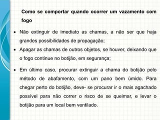 Como se comportar quando ocorrer um vazamento com
fogo
 Não extinguir de imediato as chamas, a não ser que haja
grandes possibilidades de propagação;
 Apagar as chamas de outros objetos, se houver, deixando que
o fogo continue no botijão, em segurança;
 Em último caso, procurar extinguir a chama do botijão pelo
método de abafamento, com um pano bem úmido. Para
chegar perto do botijão, deve- se procurar ir o mais agachado
possível para não correr o risco de se queimar, e levar o
botijão para um local bem ventilado.
 