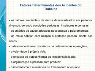 Fatores Determinantes dos Acidentes do
Trabalho
- os fatores ambientais de riscos desencadeados em períodos
diversos, gerando condições perigosas, insalubres e penosas;
- os critérios de saúde adotados pela pessoa e pela empresa;
- os maus hábitos com relação à proteção pessoal diante dos
riscos;
- o desconhecimento dos riscos de determinadas operações;
- o valor dado à própria vida;
- o excesso de autoconfiança ou irresponsabilidade;
- a organização a pressão para produzir;
- o imediatismo e a ausência de treinamento adequado.
 