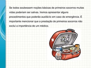 Se todos soubessem noções básicas de primeiros socorros muitas
vidas poderiam ser salvas. Iremos apresentar alguns
procedimentos que poderão auxiliá-lo em caso de emergência. É
importante mencionar que a prestação de primeiros socorros não
exclui a importância de um médico.
 