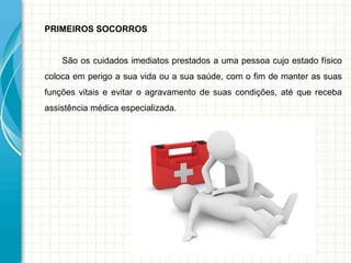 PRIMEIROS SOCORROS
São os cuidados imediatos prestados a uma pessoa cujo estado físico
coloca em perigo a sua vida ou a sua saúde, com o fim de manter as suas
funções vitais e evitar o agravamento de suas condições, até que receba
assistência médica especializada.
 
