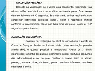 AVALIAÇÃO PRIMÁRIA
Consiste na verificação: Se a vítima está consciente, respirando, vias
aéreas estão desobstruídas e se a vítima apresenta pulso; Este exame
deve ser feito em até 30 segundos. Se a vítima não estiver respirando, mas
apresentar batimentos cardíacos (pulso), iniciar a respiração artificial
conforme o procedimento. Caso não haja sinal de pulso, iniciar a RCP
segundo o procedimento.
AVALIAÇÃO SECUNDÁRIA
Consiste na verificação do nível de consciência e escala de
Coma de Glasgow. Avaliar os 4 sinais vitais: pulso, respiração, pressão
arterial (PA), e quando possível à temperatura; Avaliar os 3 Sinais
diagnósticos:Tamanho das pupilas, enchimento capilar (perfusão sangüínea
das extremidades) e cor da pele; Realizar o exame físico na vítima:
pescoço, cabeça, tórax, abdômen, pelve, membros inferiores, membros
superiores e dorso.
 