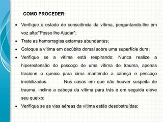 COMO PROCEDER:
 Verifique o estado de consciência da vítima, perguntando-lhe em
voz alta:"Posso lhe Ajudar";
 Trate as hemorragias externas abundantes;
 Coloque a vítima em decúbito dorsal sobre uma superfície dura;
 Verifique se a vítima está respirando; Nunca realize a
hiperextensão do pescoço de uma vítima de trauma, apenas
tracione o queixo para cima mantendo a cabeça e pescoço
imobilizados. Nos casos em que não houver suspeita de
trauma, incline a cabeça da vítima para trás e em seguida eleve
seu queixo;
 Verifique se as vias aéreas da vítima estão desobstruídas;
 