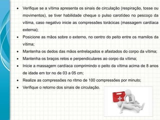  Verifique se a vítima apresenta os sinais de circulação (respiração, tosse ou
movimentos), se tiver habilidade cheque o pulso carotídeo no pescoço da
vítima, caso negativo inicie as compressões torácicas (massagem cardíaca
externa);
 Posicione as mãos sobre o externo, no centro do peito entre os mamilos da
vítima;
 Mantenha os dedos das mãos entrelaçados e afastados do corpo da vítima;
 Mantenha os braços retos e perpendiculares ao corpo da vítima;
 Inicie a massagem cardíaca comprimindo o peito da vítima acima de 8 anos
de idade em tor no de 03 a 05 cm;
 Realize as compressões no ritmo de 100 compressões por minuto;
 Verifique o retorno dos sinais de circulação.
 