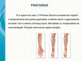 FRATURAS
É a ruptura do osso. O Primeiro Socorro consiste em impedir
o deslocamento das partes quebradas, evitando assim o agravamento
da lesão. Dor e edema (inchaço) local, dificuldade ou incapacidade de
movimentação. Posição anormal da região atingida.
 