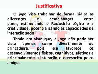 Justificativa
O jogo visa trabalhar de forma lúdica as
diferenças e semelhanças entre
pares, estimulando o Raciocínio Lógico e a
criatividade, potencializando as capacidades de
interação social.
Tendo em vista que, o jogo não pode ser
visto apenas como divertimento ou
brincadeira, pois ele favorece os
desenvolvimentos físicos, cognitivos, afetivos e
principalmente a interação e o respeito pelos
amigos.
 