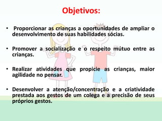 Objetivos:
• Proporcionar as crianças a oportunidades de ampliar o
desenvolvimento de suas habilidades sócias.
• Promover a socialização e o respeito mútuo entre as
crianças.
• Realizar atividades que propicie as crianças, maior
agilidade no pensar.
• Desenvolver a atenção/concentração e a criatividade
prestada aos gestos de um colega e a precisão de seus
próprios gestos.
 