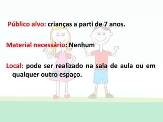 Público alvo: crianças a parti de 7 anos.
Material necessário: Nenhum
Local: pode ser realizado na sala de aula ou em
qualquer outro espaço.
 