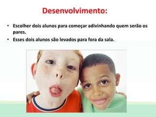 • Escolher dois alunos para começar adivinhando quem serão os
pares.
• Esses dois alunos são levados para fora da sala.
Desenvolvimento:
 