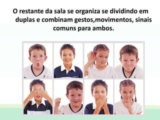 O restante da sala se organiza se dividindo em
duplas e combinam gestos,movimentos, sinais
comuns para ambos.
 