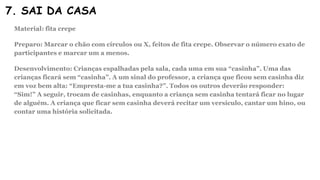 7. SAI DA CASA
Material: fita crepe
Preparo: Marcar o chão com círculos ou X, feitos de fita crepe. Observar o número exato de
participantes e marcar um a menos.
Desenvolvimento: Crianças espalhadas pela sala, cada uma em sua “casinha”. Uma das
crianças ficará sem “casinha”. A um sinal do professor, a criança que ficou sem casinha diz
em voz bem alta: “Empresta-me a tua casinha?”. Todos os outros deverão responder:
“Sim!” A seguir, trocam de casinhas, enquanto a criança sem casinha tentará ficar no lugar
de alguém. A criança que ficar sem casinha deverá recitar um versículo, cantar um hino, ou
contar uma história solicitada.
 