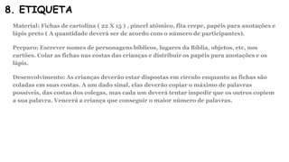 8. ETIQUETA
Material: Fichas de cartolina ( 22 X 15 ) , pincel atômico, fita crepe, papéis para anotações e
lápis preto ( A quantidade deverá ser de acordo com o número de participantes).
Preparo: Escrever nomes de personagens bíblicos, lugares da Bíblia, objetos, etc, nos
cartões. Colar as fichas nas costas das crianças e distribuir os papéis para anotações e os
lápis.
Desenvolvimento: As crianças deverão estar dispostas em círculo enquanto as fichas são
coladas em suas costas. A um dado sinal, elas deverão copiar o máximo de palavras
possíveis, das costas dos colegas, mas cada um deverá tentar impedir que os outros copiem
a sua palavra. Vencerá a criança que conseguir o maior número de palavras.
 
